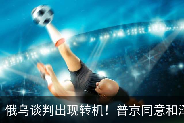 俄乌谈判出现转机！普京同意和泽连斯基见面，地点却让人感到意外