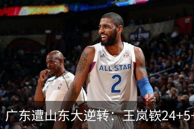 广东遭山东大逆转：王岚嵚24+5+7 胡明轩6中1总助攻超王仕鹏